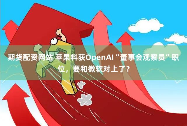 期货配资网站 苹果料获OpenAI“董事会观察员”职位，要和微软对上了？