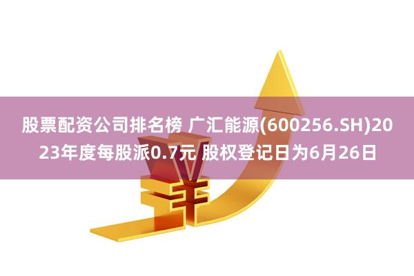 股票配资公司排名榜 广汇能源(600256.SH)2023年度每股派0.7元 股权登记日为6月26日