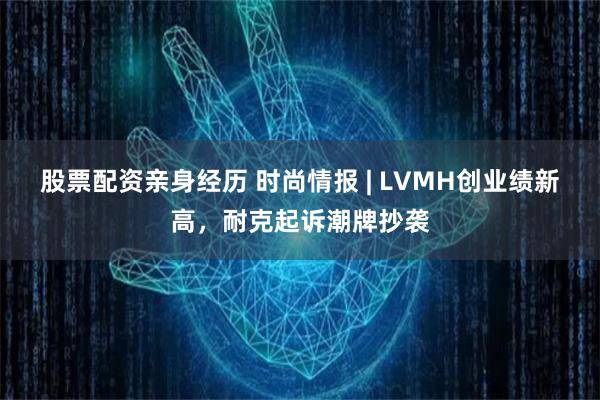 股票配资亲身经历 时尚情报 | LVMH创业绩新高，耐克起诉潮牌抄袭