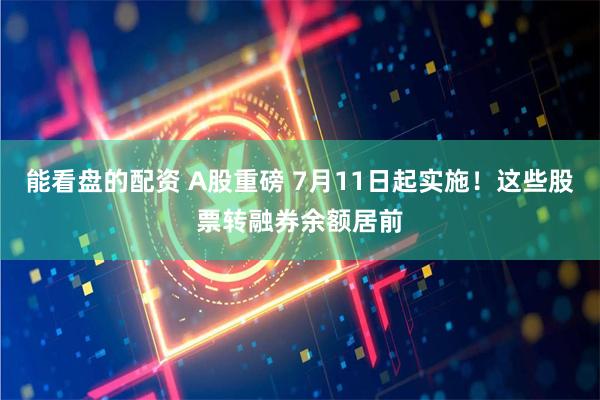 能看盘的配资 A股重磅 7月11日起实施！这些股票转融券余额居前