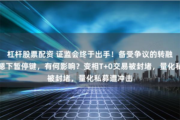 杠杆股票配资 证监会终于出手！备受争议的转融券业务被摁下暂停键，有何影响？变相T+0交易被封堵，量化私募遭冲击