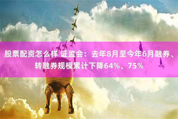 股票配资怎么样 证监会：去年8月至今年6月融券、转融券规模累计下降64%、75%