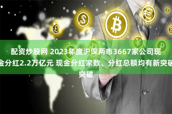 配资炒股网 2023年度沪深两市3667家公司现金分红2.2万亿元 现金分红家数、分红总额均有新突破