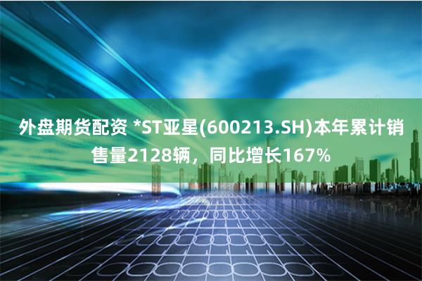 外盘期货配资 *ST亚星(600213.SH)本年累计销售量2128辆，同比增长167%