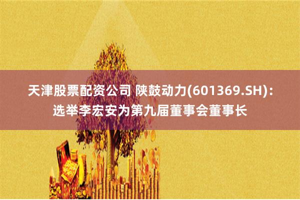 天津股票配资公司 陕鼓动力(601369.SH)：选举李宏安为第九届董事会董事长