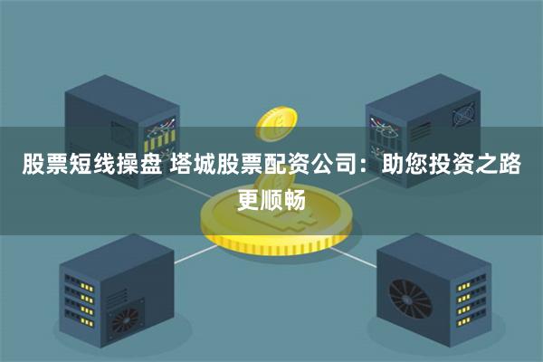 股票短线操盘 塔城股票配资公司：助您投资之路更顺畅