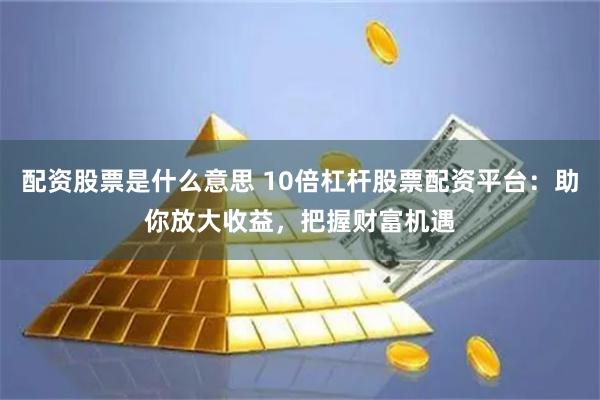 配资股票是什么意思 10倍杠杆股票配资平台：助你放大收益，把握财富机遇