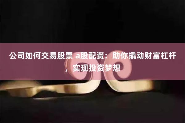 公司如何交易股票 a股配资：助你撬动财富杠杆，实现投资梦想