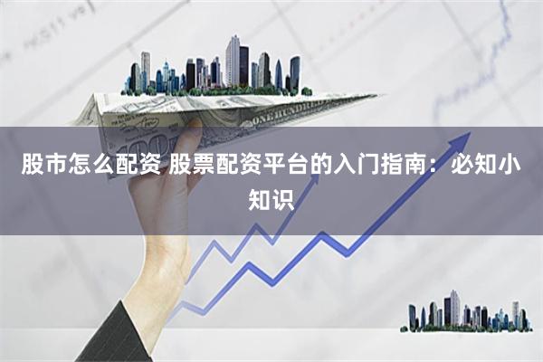 股市怎么配资 股票配资平台的入门指南：必知小知识