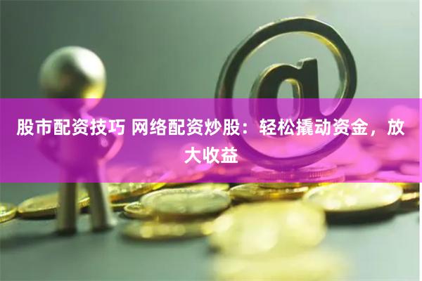股市配资技巧 网络配资炒股：轻松撬动资金，放大收益