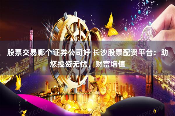 股票交易哪个证券公司好 长沙股票配资平台：助您投资无忧，财富增值