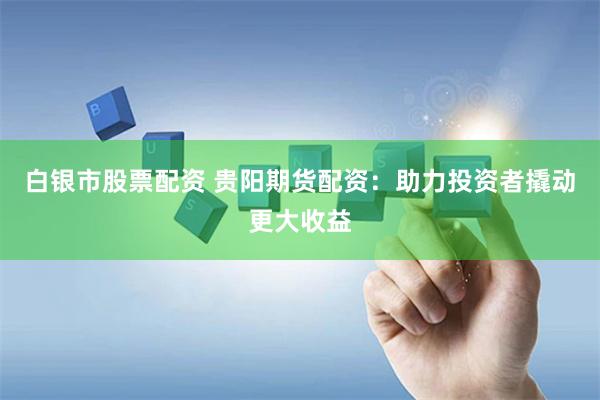白银市股票配资 贵阳期货配资：助力投资者撬动更大收益