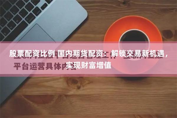 股票配资比例 国内期货配资：解锁交易新机遇，实现财富增值