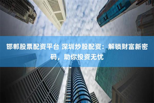 邯郸股票配资平台 深圳炒股配资：解锁财富新密码，助你投资无忧
