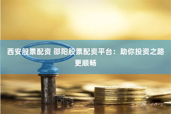 西安股票配资 邵阳股票配资平台：助你投资之路更顺畅