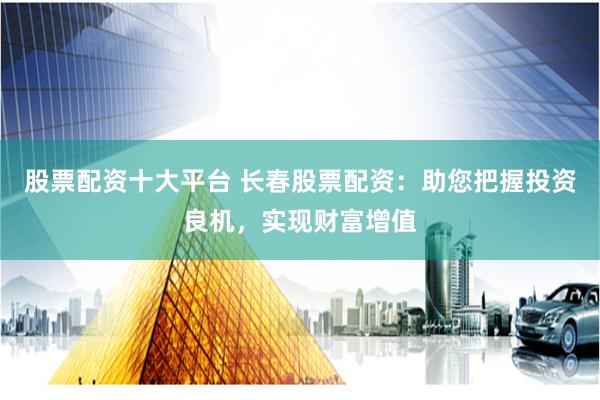 股票配资十大平台 长春股票配资：助您把握投资良机，实现财富增值