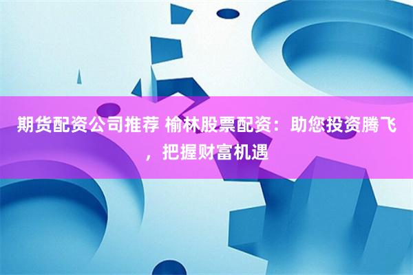 期货配资公司推荐 榆林股票配资：助您投资腾飞，把握财富机遇