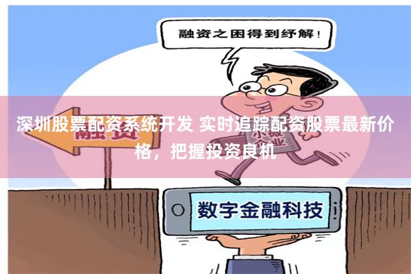 深圳股票配资系统开发 实时追踪配资股票最新价格，把握投资良机