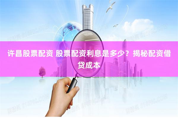 许昌股票配资 股票配资利息是多少？揭秘配资借贷成本