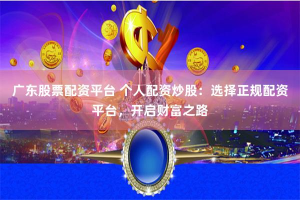 广东股票配资平台 个人配资炒股：选择正规配资平台，开启财富之路