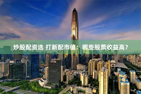 炒股配资选 打新配市值：哪些股票收益高？