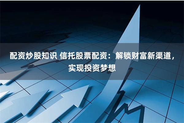 配资炒股知识 信托股票配资：解锁财富新渠道，实现投资梦想