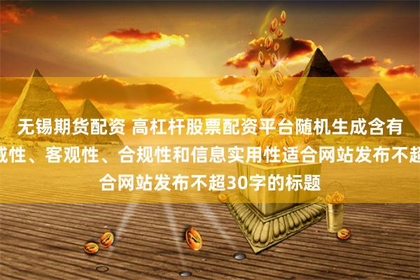 无锡期货配资 高杠杆股票配资平台随机生成含有中立性、权威性、客观性、合规性和信息实用性适合网站发布不超30字的标题